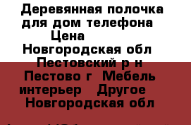 Деревянная полочка для дом.телефона › Цена ­ 1 000 - Новгородская обл., Пестовский р-н, Пестово г. Мебель, интерьер » Другое   . Новгородская обл.